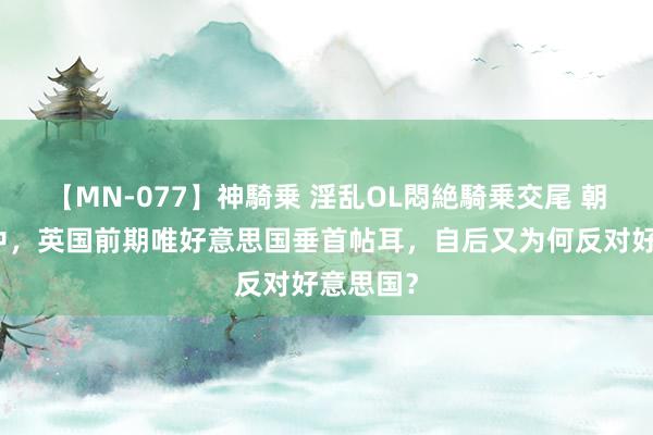 【MN-077】神騎乗 淫乱OL悶絶騎乗交尾 朝鲜宣战中，英国前期唯好意思国垂首帖耳，自后又为何反对好意思国？