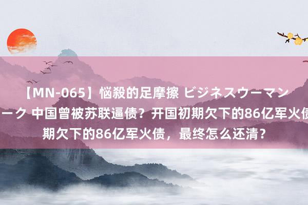 【MN-065】悩殺的足摩擦 ビジネスウーマンの淫らなフットワーク 中国曾被苏联逼债？开国初期欠下的86亿军火债，最终怎么还清？