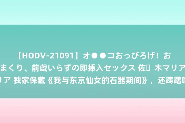 【HODV-21091】オ●●コおっぴろげ！お姉ちゃん 四六時中濡れまくり、前戯いらずの即挿入セックス 佐々木マリア 独家保藏《我与东京仙女的石器期间》，还踌躇啥？逆袭的日子要来啦！