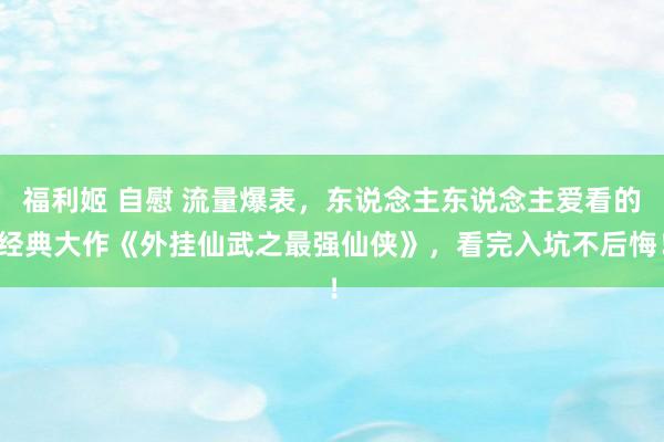 福利姬 自慰 流量爆表，东说念主东说念主爱看的经典大作《外挂仙武之最强仙侠》，看完入坑不后悔！