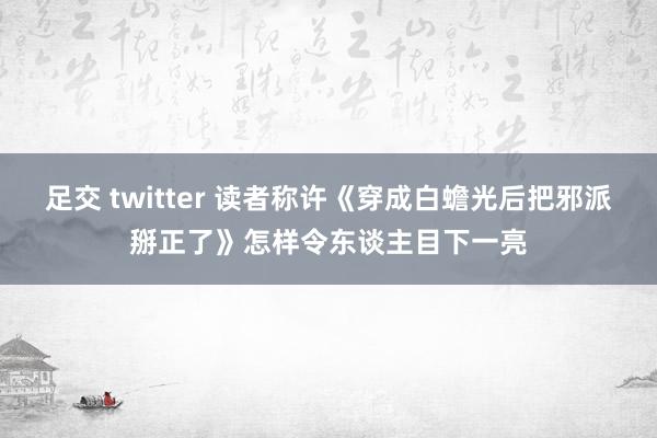 足交 twitter 读者称许《穿成白蟾光后把邪派掰正了》怎样令东谈主目下一亮