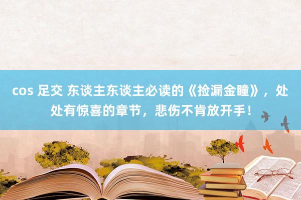 cos 足交 东谈主东谈主必读的《捡漏金瞳》，处处有惊喜的章节，悲伤不肯放开手！