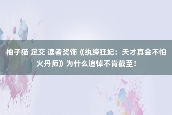 柚子猫 足交 读者奖饰《纨绔狂妃：天才真金不怕火丹师》为什么追悼不肯截至！