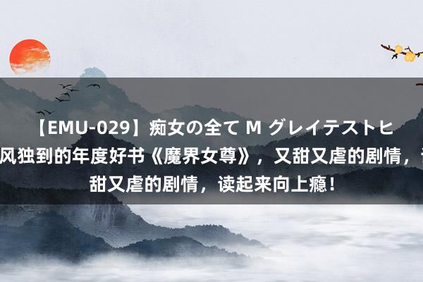 【EMU-029】痴女の全て M グレイテストヒッツ 4時間 画风独到的年度好书《魔界女尊》，又甜又虐的剧情，读起来向上瘾！