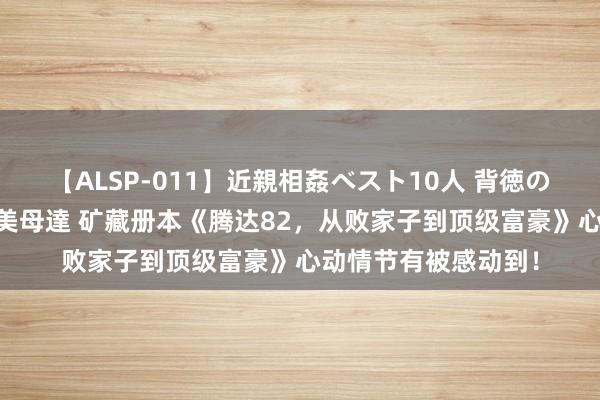 【ALSP-011】近親相姦ベスト10人 背徳の愛に溺れた10人の美母達 矿藏册本《腾达82，从败家子到顶级富豪》心动情节有被感动到！