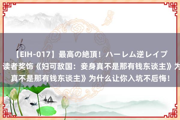 【EIH-017】最高の絶頂！ハーレム逆レイプ乱交スペシャル8時間 读者奖饰《妇可敌国：妾身真不是那有钱东谈主》为什么让你入坑不后悔！