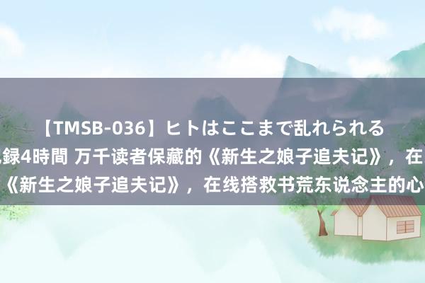 【TMSB-036】ヒトはここまで乱れられる 理性崩壊と豪快絶頂の記録4時間 万千读者保藏的《新生之娘子追夫记》，在线搭救书荒东说念主的心