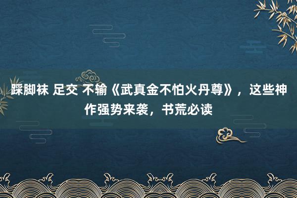 踩脚袜 足交 不输《武真金不怕火丹尊》，这些神作强势来袭，书荒必读