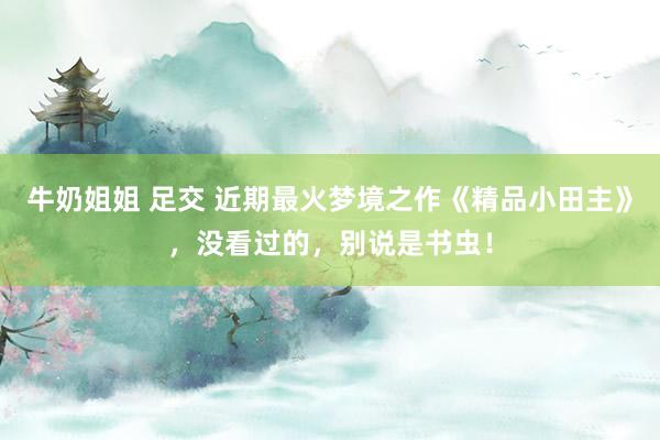 牛奶姐姐 足交 近期最火梦境之作《精品小田主》，没看过的，别说是书虫！