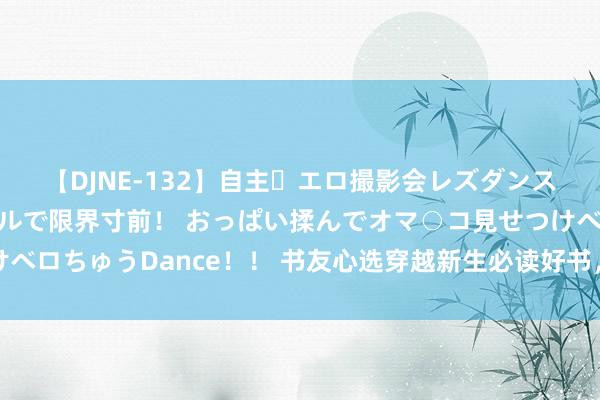 【DJNE-132】自主・エロ撮影会レズダンス 透け透けベビードールで限界寸前！ おっぱい揉んでオマ○コ見せつけベロちゅうDance！！ 书友心选穿越新生必读好书，高能回转，口碑逆袭