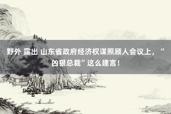 野外 露出 山东省政府经济权谋照顾人会议上，“凶狠总裁”这么建言！