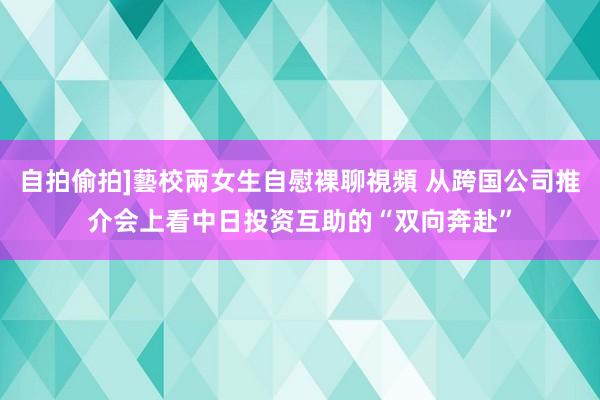 自拍偷拍]藝校兩女生自慰裸聊視頻 从跨国公司推介会上看中日投资互助的“双向奔赴”