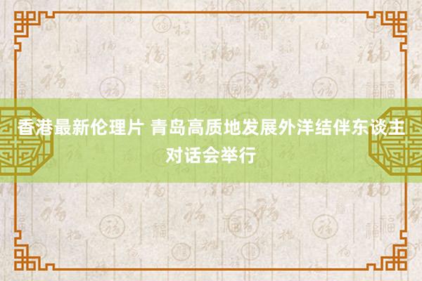 香港最新伦理片 青岛高质地发展外洋结伴东谈主对话会举行