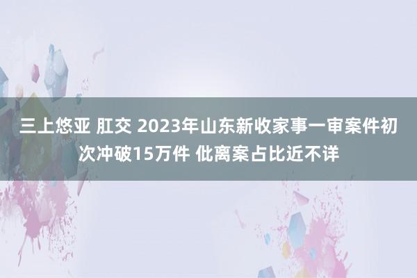 三上悠亚 肛交 2023年山东新收家事一审案件初次冲破15万件 仳离案占比近不详