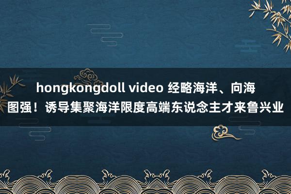 hongkongdoll video 经略海洋、向海图强！诱导集聚海洋限度高端东说念主才来鲁兴业