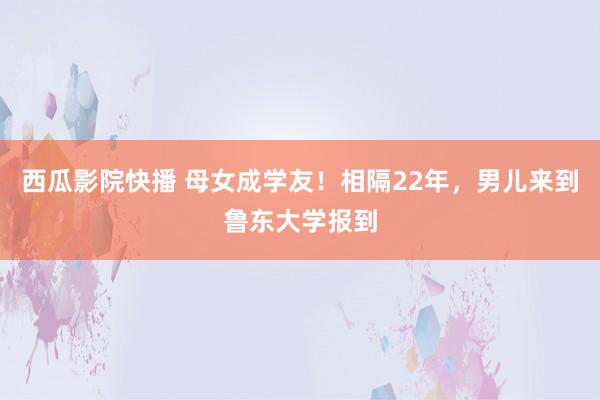 西瓜影院快播 母女成学友！相隔22年，男儿来到鲁东大学报到