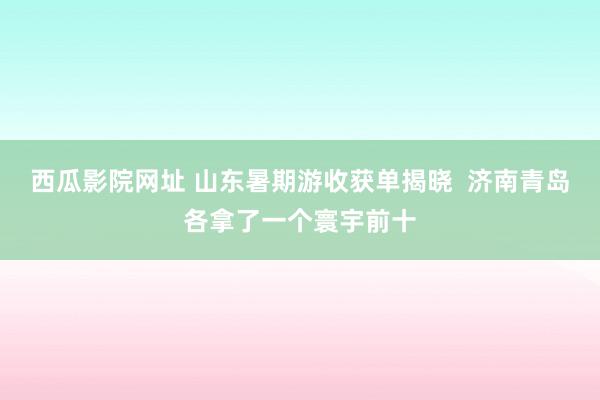 西瓜影院网址 山东暑期游收获单揭晓  济南青岛各拿了一个寰宇前十