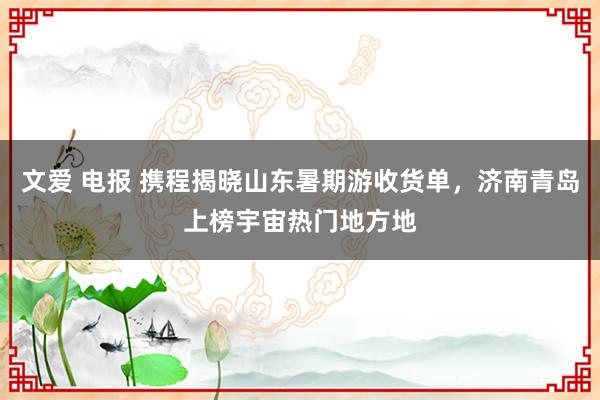 文爱 电报 携程揭晓山东暑期游收货单，济南青岛上榜宇宙热门地方地