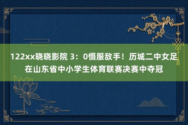 122xx晓晓影院 3：0慑服敌手！历城二中女足在山东省中小学生体育联赛决赛中夺冠