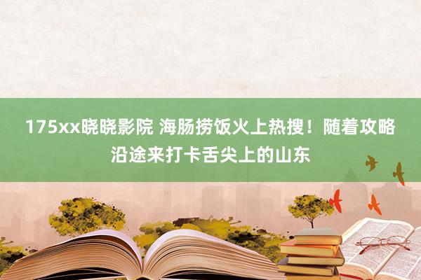 175xx晓晓影院 海肠捞饭火上热搜！随着攻略沿途来打卡舌尖上的山东