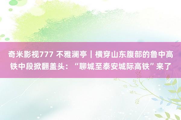 奇米影视777 不雅澜亭｜横穿山东腹部的鲁中高铁中段掀翻盖头：“聊城至泰安城际高铁”来了