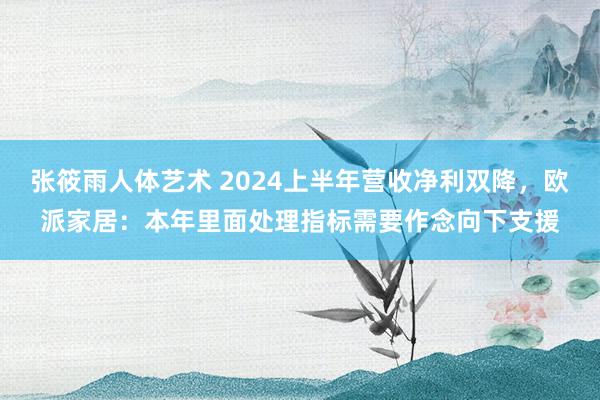 张筱雨人体艺术 2024上半年营收净利双降，欧派家居：本年里面处理指标需要作念向下支援