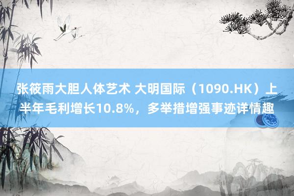 张筱雨大胆人体艺术 大明国际（1090.HK）上半年毛利增长10.8%，多举措增强事迹详情趣