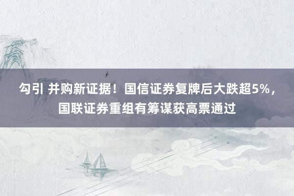 勾引 并购新证据！国信证券复牌后大跌超5%，国联证券重组有筹谋获高票通过