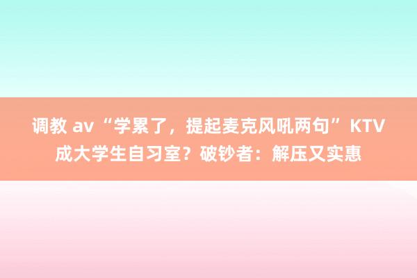 调教 av “学累了，提起麦克风吼两句” KTV成大学生自习室？破钞者：解压又实惠