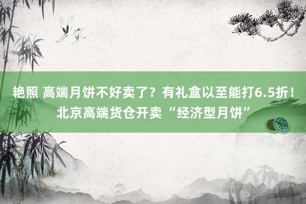 艳照 高端月饼不好卖了？有礼盒以至能打6.5折！北京高端货仓开卖 “经济型月饼”