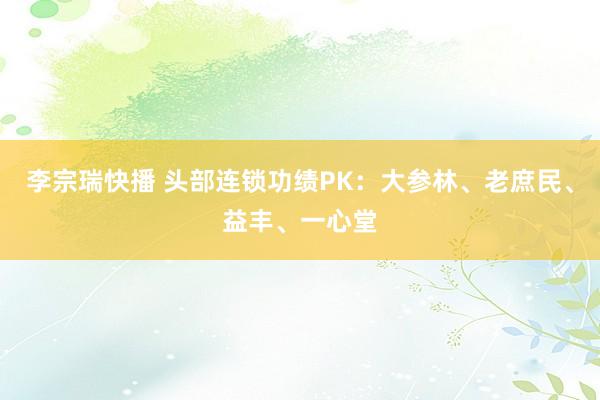 李宗瑞快播 头部连锁功绩PK：大参林、老庶民、益丰、一心堂