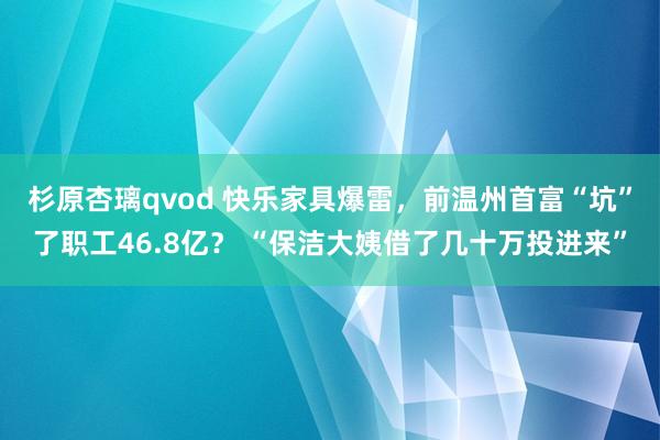 杉原杏璃qvod 快乐家具爆雷，前温州首富“坑”了职工46.8亿？ “保洁大姨借了几十万投进来”