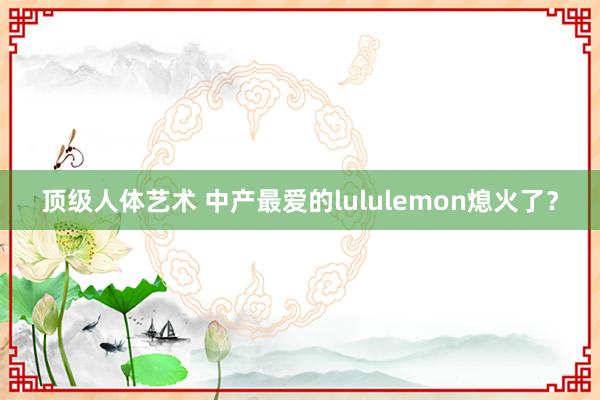 顶级人体艺术 中产最爱的lululemon熄火了？