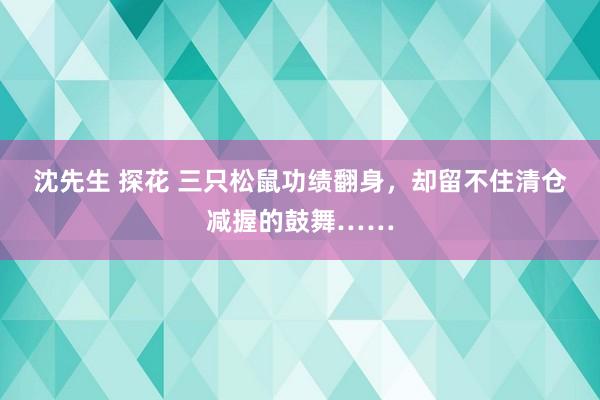 沈先生 探花 三只松鼠功绩翻身，却留不住清仓减握的鼓舞……