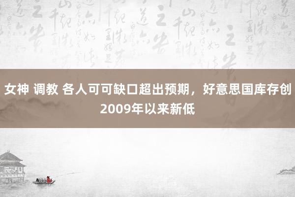 女神 调教 各人可可缺口超出预期，好意思国库存创2009年以来新低