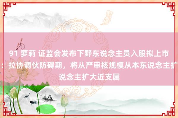 91 萝莉 证监会发布下野东说念主员入股拟上市企业新规：拉协调伙防碍期，将从严审核规模从本东说念主扩大近支属