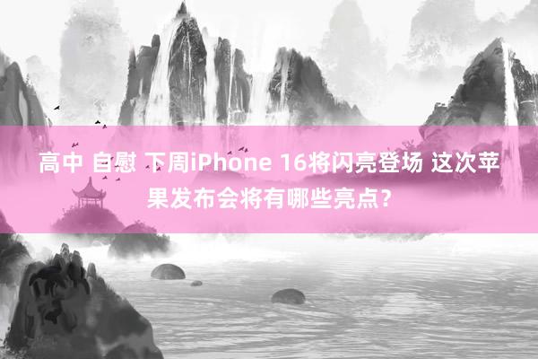 高中 自慰 下周iPhone 16将闪亮登场 这次苹果发布会将有哪些亮点？