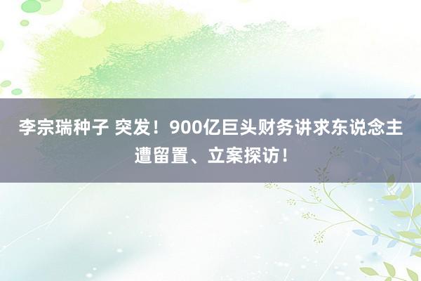 李宗瑞种子 突发！900亿巨头财务讲求东说念主遭留置、立案探访！