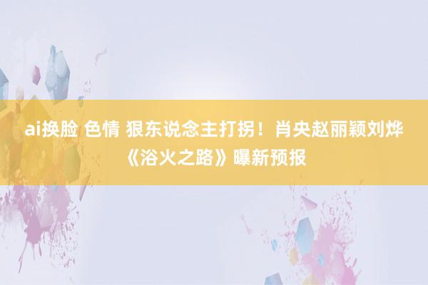 ai换脸 色情 狠东说念主打拐！肖央赵丽颖刘烨《浴火之路》曝新预报