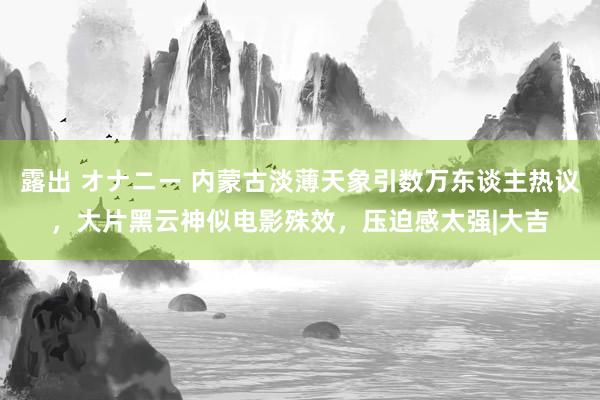 露出 オナニー 内蒙古淡薄天象引数万东谈主热议，大片黑云神似电影殊效，压迫感太强|大吉