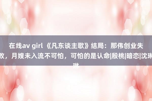 在线av girl 《凡东谈主歌》结局：那伟创业失败，月嫂未入流不可怕，可怕的是认命|殷桃|暗恋|沈琳