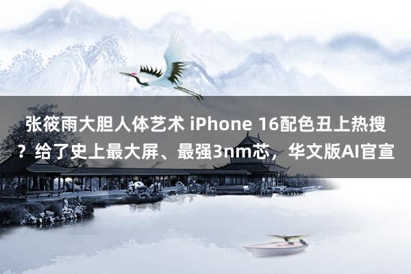 张筱雨大胆人体艺术 iPhone 16配色丑上热搜？给了史上最大屏、最强3nm芯，华文版AI官宣