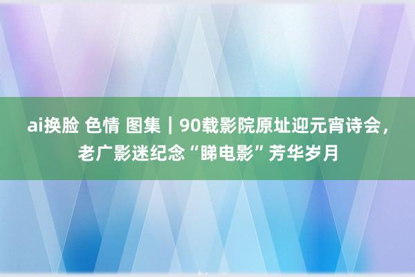 ai换脸 色情 图集｜90载影院原址迎元宵诗会，老广影迷纪念“睇电影”芳华岁月