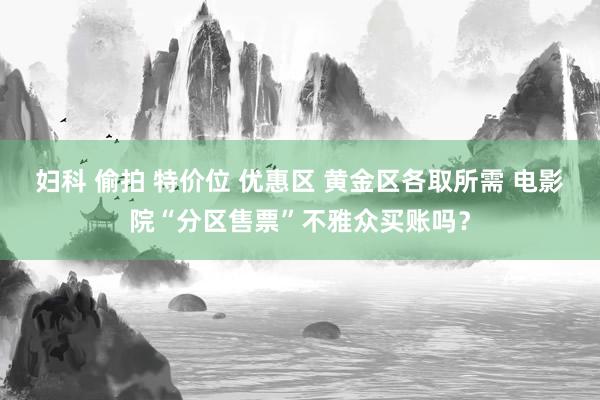 妇科 偷拍 特价位 优惠区 黄金区各取所需 电影院“分区售票”不雅众买账吗？