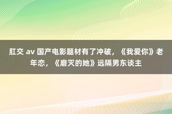 肛交 av 国产电影题材有了冲破，《我爱你》老年恋，《磨灭的她》远隔男东谈主