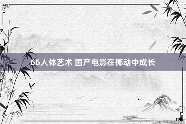 66人体艺术 国产电影在挪动中成长