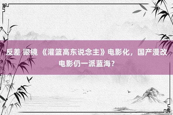 反差 眼镜 《灌篮高东说念主》电影化，国产漫改电影仍一派蓝海？