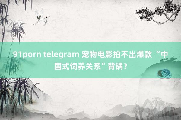 91porn telegram 宠物电影拍不出爆款 “中国式饲养关系”背锅？