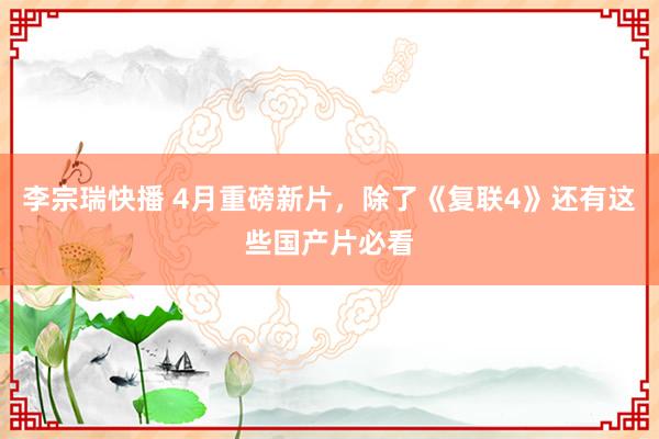 李宗瑞快播 4月重磅新片，除了《复联4》还有这些国产片必看