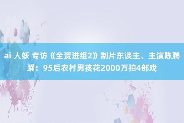 ai 人妖 专访《全资进组2》制片东谈主、主演陈腾踊：95后农村男孩花2000万拍4部戏